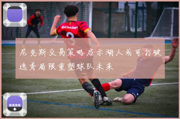 尼克斯交易策略启示湖人或可打破选秀局限重塑球队未来