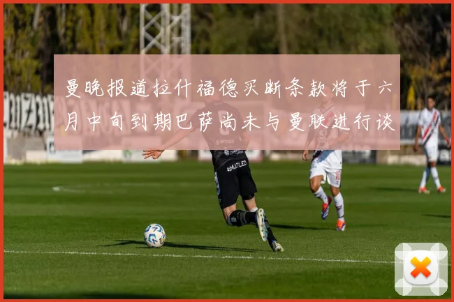 曼晚报道拉什福德买断条款将于六月中旬到期巴萨尚未与曼联进行谈判
