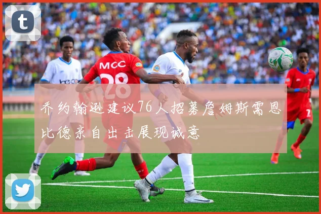 乔约翰逊建议76人招募詹姆斯需恩比德亲自出击展现诚意