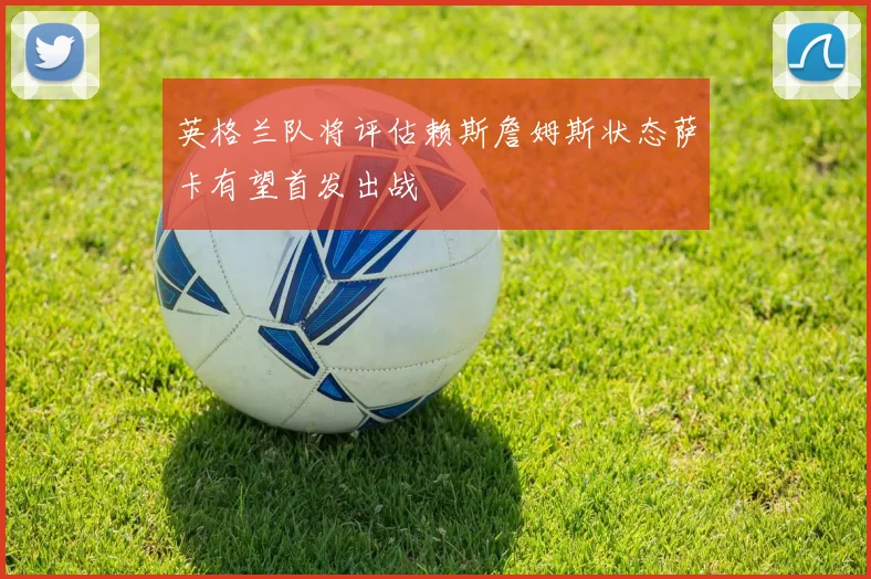 英格兰队将评估赖斯詹姆斯状态萨卡有望首发出战