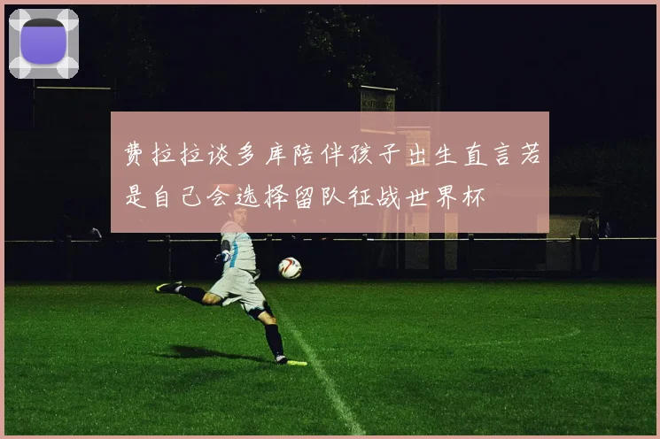费拉拉谈多库陪伴孩子出生直言若是自己会选择留队征战世界杯