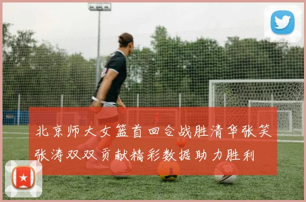 北京师大女篮首回合战胜清华张笑张涛双双贡献精彩数据助力胜利