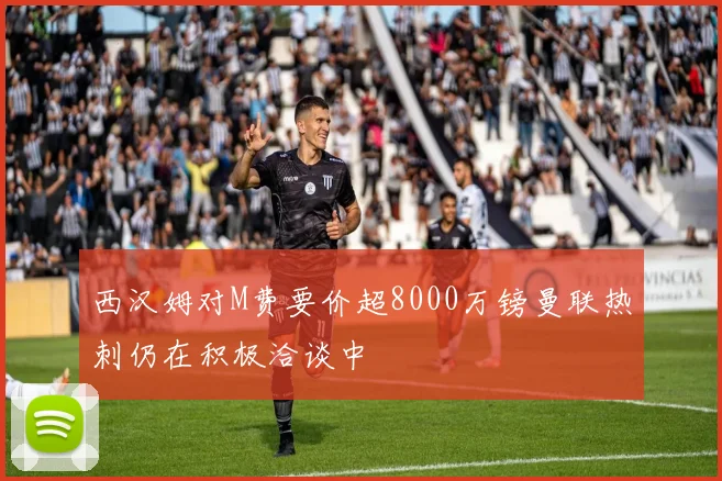 西汉姆对M费要价超8000万镑曼联热刺仍在积极洽谈中