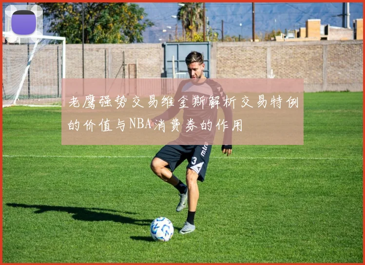 老鹰强势交易维金斯解析交易特例的价值与NBA消费券的作用
