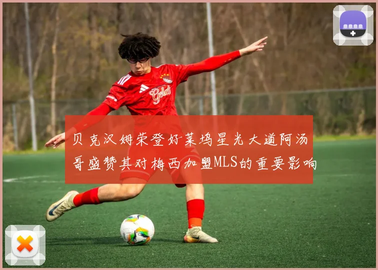 贝克汉姆荣登好莱坞星光大道阿汤哥盛赞其对梅西加盟MLS的重要影响
