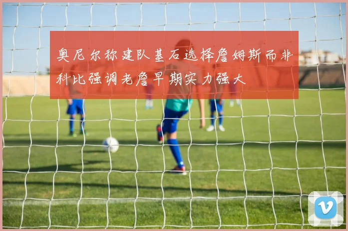奥尼尔称建队基石选择詹姆斯而非科比强调老詹早期实力强大