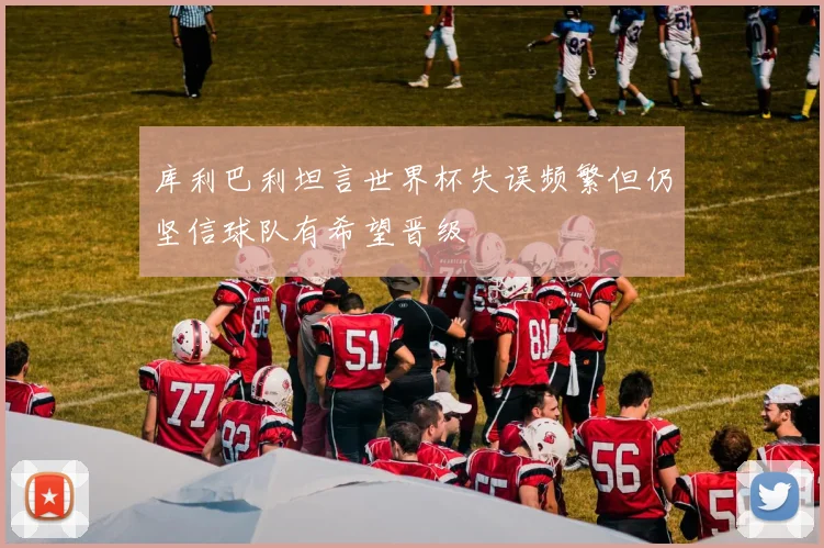 库利巴利坦言世界杯失误频繁但仍坚信球队有希望晋级