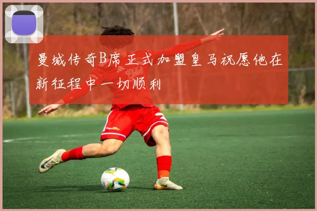 曼城传奇B席正式加盟皇马祝愿他在新征程中一切顺利