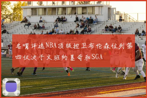 名嘴评选NBA顶级控卫布伦森位列第四仅次于文班约基奇和SGA
