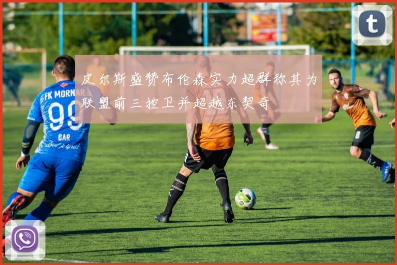 皮尔斯盛赞布伦森实力超群称其为联盟前三控卫并超越东契奇
