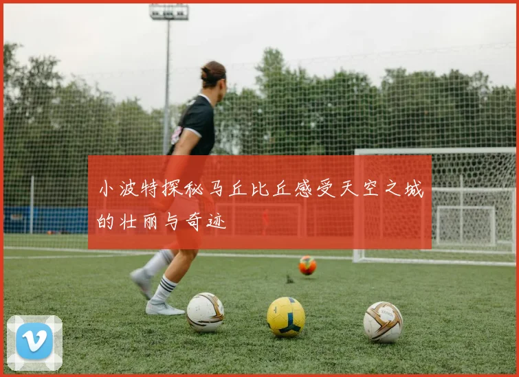 小波特探秘马丘比丘感受天空之城的壮丽与奇迹