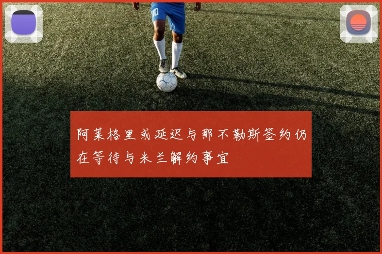 阿莱格里或延迟与那不勒斯签约仍在等待与米兰解约事宜