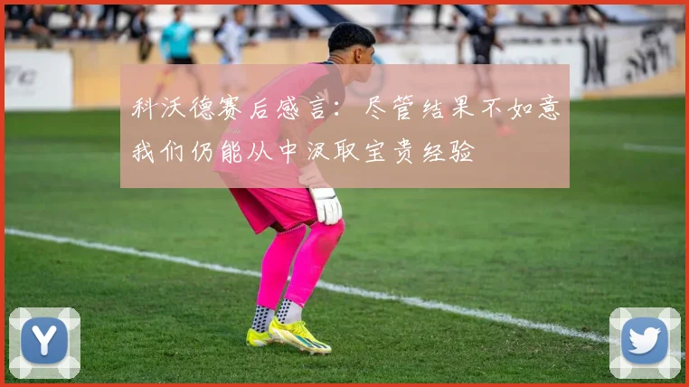 科沃德赛后感言：尽管结果不如意我们仍能从中汲取宝贵经验