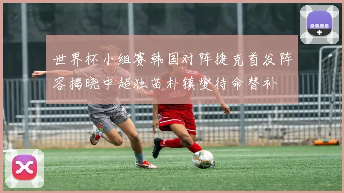 世界杯小组赛韩国对阵捷克首发阵容揭晓中超独苗朴镇燮待命替补