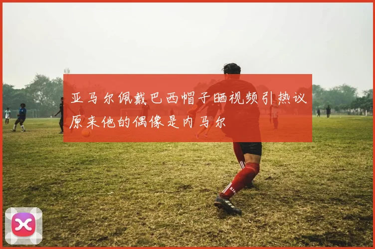 亚马尔佩戴巴西帽子晒视频引热议原来他的偶像是内马尔
