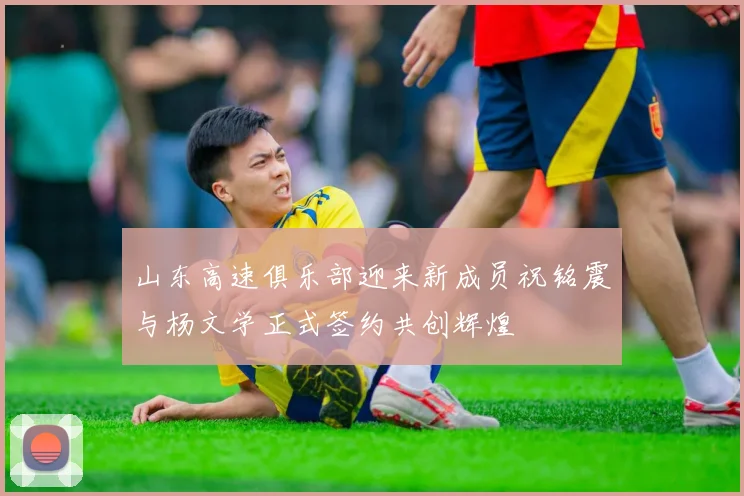 山东高速俱乐部迎来新成员祝铭震与杨文学正式签约共创辉煌