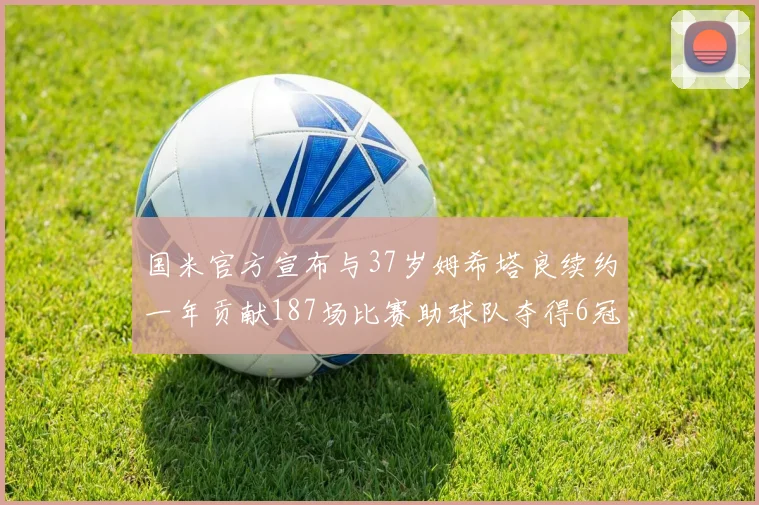 国米官方宣布与37岁姆希塔良续约一年贡献187场比赛助球队夺得6冠